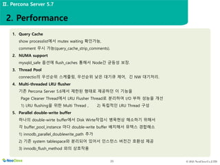 © 2021 NeoClova Co.,LTD
20
1. Query Cache
show processlist에서 mutex waiting 확인가능,
comment 무시 가능(query_cache_strip_comments).
2. NUMA support
mysqld_safe 옵션에 flush_caches 통해서 Node간 균등성 보장.
3. Thread Pool
connectio의 우선순위 스케줄링, 우선순위 낮은 대기큐 제어, 긴 NW 대기처리.
4. Multi-threaded LRU flusher
기존 Percona Server 5.6에서 제한된 형태로 제공하던 이 기능을
Page Cleaner Thread에서 LRU Flusher Thread로 분리하여 I/O 부하 성능을 개선
1) LRU flushing을 위한 Multi Thread , 2) 독립적인 LRU Thread 구성
5. Parallel double-write buffer
하나의 double-wirte buffer에서 Disk Wirte작업시 병목현상 해소하기 위해서
각 buffer_pool_instance 마다 double-write buffer 배치해서 뮤텍스 경합해소
1) innodb_parallel_doublewrite_path 추가
2) 기존 system tablespace와 분리되어 있어서 인스턴스 버전간 호환성 제공
3) innodb_flush_method 와의 상호작용
2. Performance
Ⅱ. Percona Server 5.7
 