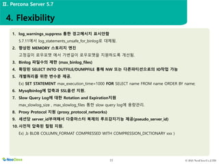 © 2021 NeoClova Co.,LTD
22
1. log_warnings_suppress 통한 경고메시지 표시안함
5.7.11에서 log_statements_unsafe_for_binlog로 대체됨.
2. 향상된 MEMORY 스토리지 엔진
고정길이 로우포맷 에서 가변길이 로우포맷을 지원하도록 개선됨.
3. Binlog 파일수의 제한 (max_binlog_files)
4. 확장된 SELECT INTO OUTFILE/DUMPFILE 통해 NW 또는 다른파티션으로의 IO작업 가능
5. 개별쿼리를 위한 변수문 제공.
Ex) SET STATEMENT max_execution_time=1000 FOR SELECT name FROM name ORDER BY name;
6. Mysqlbinlog에 압축과 SSL옵션 지원.
7. Slow Query Log에 대한 Rotation and Expiration지원
max_slowlog_size , max_slowlog_files 통한 slow query log에 용량관리.
8. Proxy Protocol 지원 (proxy_protocol_networks)
9. 세션당 server_id부여해서 다중마스터 복제의 루프감지기능 제공(pseudo_server_id)
10. 사전적 압축된 컬럼 지원.
Ex) ,b BLOB COLUMN_FORMAT COMPRESSED WITH COMPRESSION_DICTIONARY xxx )
4. Flexibility
Ⅱ. Percona Server 5.7
 