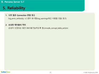 © 2021 NeoClova Co.,LTD
23
1. 너무 많은 Connection 연결 경고
log_error_verbosity >2 경우 표시함(log_warnings대신 사용할 것을 권고)
2. 손상된 테이블의 처리
손상이 수정되는 동안 DB사용가능하도록 함.(innodb_corrupt_table_action)
5. Reliability
Ⅱ. Percona Server 5.7
 