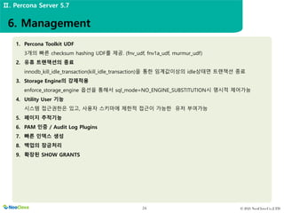 © 2021 NeoClova Co.,LTD
24
1. Percona Toolkit UDF
3개의 빠른 checksum hashing UDF를 제공. (fnv_udf, fnv1a_udf, murmur_udf)
2. 유휴 트랜잭션의 종료
innodb_kill_idle_transaction(kill_idle_transaction)을 통한 임계값이상의 idle상태면 트랜잭션 종료
3. Storage Engine의 강제적용
enforce_storage_engine 옵션을 통해서 sql_mode=NO_ENGINE_SUBSTITUTION시 명시적 제어가능
4. Utility User 기능
시스템 접근권한은 있고, 사용자 스키마에 제한적 접근이 가능한 유저 부여가능
5. 페이지 추적기능
6. PAM 인증 / Audit Log Plugins
7. 빠른 인덱스 생성
8. 백업의 잠금처리
9. 확장된 SHOW GRANTS
6. Management
Ⅱ. Percona Server 5.7
 