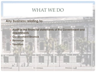 WHAT WE DO
Any business relating to:
•  Audit of the financial statements of the Government and
departments
•  Government finance
•  Revenue
•  Taxation
 