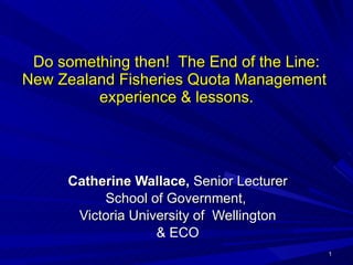 Do something then!  The End of the Line: New Zealand Fisheries Quota Management  experience & lessons. Catherine Wallace,  Senior Lecturer School of Government,  Victoria University of  Wellington & ECO 