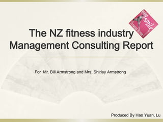 The NZ fitness industry
Management Consulting Report

    For Mr. Bill Armstrong and Mrs. Shirley Armstrong




                                             Produced By Hao Yuan, Lu
 