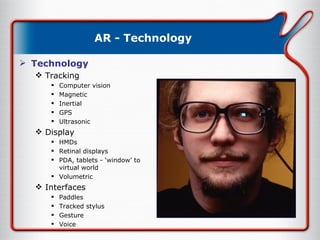 AR - Technology Technology Tracking Computer vision Magnetic Inertial GPS Ultrasonic Display HMDs Retinal displays PDA, tablets - ‘window’ to virtual world Volumetric Interfaces Paddles Tracked stylus Gesture Voice 