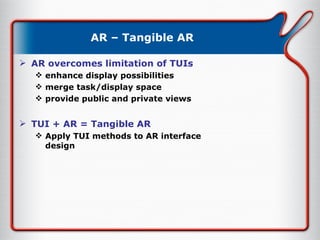 AR – Tangible AR AR overcomes limitation of TUIs enhance display possibilities merge task/display space provide public and private views  TUI + AR = Tangible AR Apply TUI methods to AR interface design 