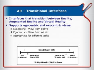 AR – Transitional Interfaces Interfaces that transition between Reality, Augmented Reality and Virtual Reality Supports egocentric and exocentric views Exocentric - View from above Egocentric - View from within Appropriate for different tasks 