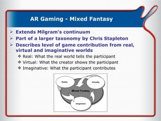 AR Gaming - Mixed Fantasy Extends Milgram’s continuum Part of a larger taxonomy by Chris Stapleton Describes level of game contribution from real, virtual and imaginative worlds Real: What the real world tells the participant Virtual: What the creator shows the participant Imaginative: What the participant contributes 