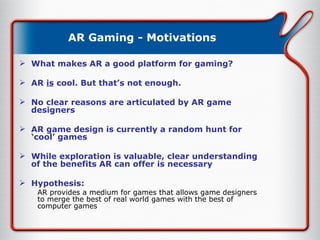 AR Gaming - Motivations What makes AR a good platform for gaming? AR  is  cool. But that’s not enough. No clear reasons are articulated by AR game designers AR game design is currently a random hunt for ‘cool’ games While exploration is valuable, clear understanding of the benefits AR can offer is necessary Hypothesis: AR provides a medium for games that allows game designers to merge the best of real world games with the best of computer games 