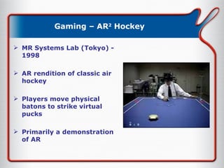 Gaming – AR 2  Hockey MR Systems Lab (Tokyo) - 1998 AR rendition of classic air hockey Players move physical batons to strike virtual pucks Primarily a demonstration of AR 