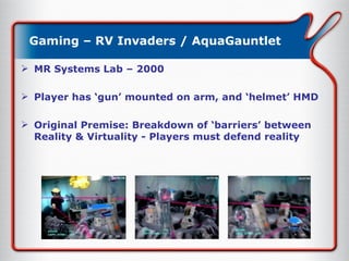 Gaming – RV Invaders / AquaGauntlet MR Systems Lab – 2000 Player has ‘gun’ mounted on arm, and ‘helmet’ HMD Original Premise: Breakdown of ‘barriers’ between Reality & Virtuality - Players must defend reality 
