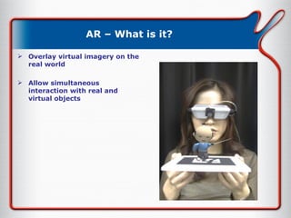 AR – What is it? Overlay virtual imagery on the real world Allow simultaneous interaction with real and virtual objects 