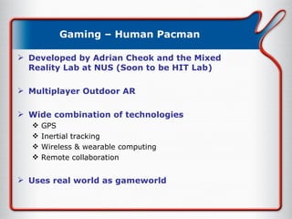 Gaming – Human Pacman Developed by Adrian Cheok and the Mixed Reality Lab at NUS (Soon to be HIT Lab) Multiplayer Outdoor AR Wide combination of technologies  GPS Inertial tracking Wireless & wearable computing Remote collaboration Uses real world as gameworld 