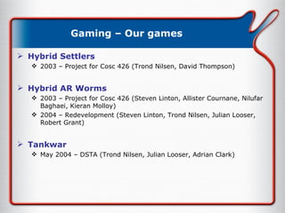 Gaming – Our games Hybrid Settlers  2003 – Project for Cosc 426 (Trond Nilsen, David Thompson) Hybrid AR Worms 2003 – Project for Cosc 426 (Steven Linton, Allister Cournane, Nilufar Baghaei, Kieran Molloy) 2004 – Redevelopment (Steven Linton, Trond Nilsen, Julian Looser, Robert Grant) Tankwar May 2004 – DSTA (Trond Nilsen, Julian Looser, Adrian Clark) 