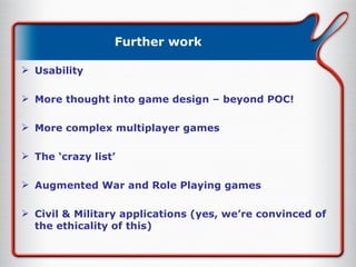 Further work Usability More thought into game design – beyond POC! More complex multiplayer games The ‘crazy list’ Augmented War and Role Playing games Civil & Military applications (yes, we’re convinced of the ethicality of this) 
