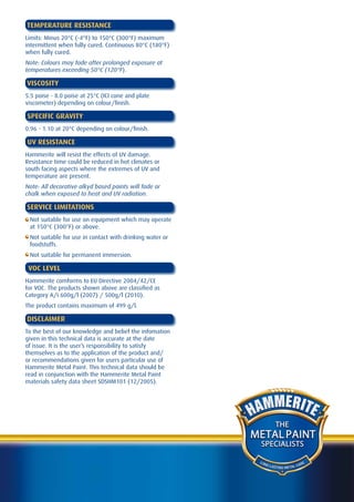 TEMPERATURE RESISTANCE
Limits: Minus 20°C (-4°F) to 150°C (300°F) maximum
intermittent when fully cured. Continuous 80°C (180°F)
when fully cured.
Note: Colours may fade after prolonged exposure at
temperatures exceeding 50°C (120°F).

VISCOSITY
5.5 poise - 8.0 poise at 25°C (ICI cone and plate
viscometer) depending on colour/finish.

SPECIFIC GRAVITY
0.96 - 1.10 at 20°C depending on colour/finish.

UV RESISTANCE
Hammerite will resist the effects of UV damage.
Resistance time could be reduced in hot climates or
south facing aspects where the extremes of UV and
temperature are present.
Note: All decorative alkyd based paints will fade or
chalk when exposed to heat and UV radiation.

SERVICE LIMITATIONS
 Not suitable for use on equipment which may operate
 at 150°C (300°F) or above.
 Not suitable for use in contact with drinking water or
 foodstuffs.
 Not suitable for permanent immersion.

 VOC LEVEL
Hammerite comforms to EU Directive 2004/42/CE
for VOC. The products shown above are classified as
Category A/i 600g/l (2007) / 500g/l (2010).
The product contains maximum of 499 g/l.

DISCLAIMER
To the best of our knowledge and belief the infomation
given in this technical data is accurate at the date
of issue. It is the user’s responsibility to satisfy
themselves as to the application of the product and/
or recommendations given for users particular use of
Hammerite Metal Paint. This technical data should be
read in conjunction with the Hammerite Metal Paint
materials safety data sheet SDSHM101 (12/2005).




                                                                    THE
                                                          METAL PAINT
                                                           SPECIALISTS

                                                           LO N
                                                                G LA               A RE
                                                                     STING METAL C
 