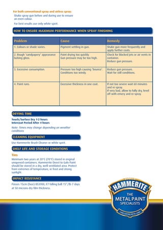 For both conventional spray and airless spray:
  Shake spray gun before and during use to ensure
  an even colour.
  For best results use only white spirit.

 HOW TO ENSURE MAXIMUM PERFORMANCE WHEN SPRAY FINISHING


  Problem                                   Cause                                 Remedy
  1. Colours or shade varies.               Pigment settling in gun.              Shake gun more frequently and
                                                                                  apply further coats.
  2. Rough ‘sandpapery’ appearance          Paint drying too quickly.             Check for blocked jets or air vents in
  lacking gloss.                            Gun pressure may be too high.         container.
                                                                                  Reduce gun pressure.

  3. Excessive consumption.                 Pressure too high causing ‘bounce’.   Reduce gun pressure.
                                            Conditions too windy.                 Wait for still conditions.



  4. Paint runs.                            Excessive thickness in one coat.      If not too severe wait 60 minutes
                                                                                  and re-spray.
                                                                                  If very bad, allow to fully dry, level
                                                                                  off with emery and re-spray.




DRYING TIME
Touch/Surface Dry 1-2 hours
Intercoat Period After 4 hours
Note: Times may change depending on weather
conditions

CLEANING EQUIPMENT
Use Hammerite Brush Cleaner or white spirit.

SHELF LIFE AND STORAGE CONDITIONS
Tins
Minimum two years at 20°C (70°F) stored in original
unopened containers. Hammerite Direct to Galv Paint
should be stored in a dry, well ventilated area. Protect
from extremes of temperature, ie frost and strong
sunlight.

IMPACT RESISTANCE
Passes 15cm (face) BS3900, E7 falling ball 15”/lb 7 days
at 50 microns dry film thickness.

                                                                                                      THE
                                                                                         METAL PAINT
                                                                                              SPECIALISTS

                                                                                             LO N
                                                                                                  G LA               A RE
                                                                                                       STING METAL C
 