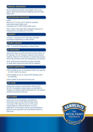 CHEMICAL RESISTANCE
Resists splashing by dilute acids/alkalis (10% max),
petrol, diesel and all common building materials when
fully cured.

TEMPERATURE RESISTANCE
Limits:
Minus 20°C (-4°F) to 150°C (300°F) maximum
intermittent when fully cured.
Continuous 80°C (180°F) when fully cured.
Note: Colours may fade after prolonged exposure at
temperatures exceeding 50°C (120°F).

VISCOSITY
5.0 poise - 8.0 poise at 25°C (ICI cone and plate
viscometer) depending on colour/finish.

SPECIFIC GRAVITY
0.90 - 1.16 at 20°C depending on colour/finish.

UV RESISTANCE
Hammerite Direct to Galv Paint will resist the effects of
UV damage. The UV resistance exposure time however
could be reduced in hot climates or south facing aspects
where the extremes of UV and temperature are present.
Note: All decorative alkyd based paints will fade
or chalk when exposed to heat and UV radiation.

SERVICE LIMITATIONS
  Not suitable for use on equipment which may operate
  at 150°C (300°F) or above.
  Not suitable for use in contact with drinking water
  or foodstuffs.
  Not suitable for permanent immersion.

VOC LEVEL
Hammerite conforms to EU Directive 2004/42/CE
for VOC. The products shown above are classified as
Category A/i 600g/l (2007)/500g/l(2010). The product
contains maximum of 499 g/l.


DISCLAIMER
To the best of our knowledge and belief the
information given in this technical data sheet
is accurate at the date of issue. It is the user’s
responsibility to satisfy themselves as to the
application of the product and/or recommendations
given for users particular use of Hammerite Direct to
Galv Paint.                                                           THE
                                                            METAL PAINT
                                                             SPECIALISTS

                                                             LO N
                                                                  G LA               A RE
                                                                       STING METAL C
 