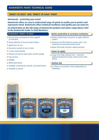 HAMMERITE PAINT TECHNICAL GUIDE

  ‘DIRECT TO RUST’ AND ‘DIRECT TO GALV’ PAINT

Hammerite - protecting your metal
Hammerite offers an easy to understand range of paints to enable you to protect and
rejuvenate metal. Hammerite offers technical excellence and quality you can count on.
For information on the full range of Hammerite products and colour range please refer
to the Hammerite Guide To Total Metalcare.
HAMMERITE ‘DIRECT TO RUST’                             Better protection & corrosion resistance
  Up to 8 years rust protection when applied           Thicker product forces consumer to apply sufficient
  as instructed                                        product
• Strong adhesion to ferrous metal surfaces            70microns dry film thickness means only 1 coat
                                                       needed over previously painted metal
  Apply direct to rust
                                                       Higher film build, therefore added protection
  No primer needed on iron or steel
  2 coats recommended                                  Easier to apply
  Silicone rich surface sheds water and dirt quickly
                                                       Longer wet-edge/working time = improved
  Sag resistant                                        applicationproperties (larger surface areas made
                                                       easier).
  Rollable
  White Spirit Based                                   Surface dry
  Available in Hammered, Smooth, and Satin finishes.   In 2 hours, re-coat after 4 hours (depending on
  Available in aerosol                                 conditions)
 