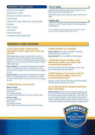 HAMMERITE ‘DIRECT TO GALV’                                    Easy to apply
  Only one coat required*                                      Specially formulated for application straight on to the
                                                               metal as primer and topcoat in one.
  Apply direct to metal
                                                               Higher film build, means only one coat is need in most
  No primer needed in most cases                               cases.
  Long lasting
  Silicone rich surface sheds water and dirt quickly           Surface dry
  Rollable                                                     4 hours, re-coat (if required) after 6 hours (depending
                                                               on conditions)
  Easy to apply
  Low odour                                                    *Over a strongly contrasting colour two coats may be required.
                                                               The second coat should be applied after 6 hours.
  White Spirit Based
  Available in Smooth gloss finish.




FREQUENTLY ASKED QUESTIONS

1) Can I spray (with a conventional                            3) What finishes are available?
spray gun) or roller apply rather than use                     Direct To Rust: The range is available in Smooth,
a brush?                                                       Hammered, Satin and aerosol.
Roller application will give good results in terms of          Direct To Galv: This is available in Smooth gloss.
appearance due to the fact that the paint stays liquid
and wet for a short time allowing easy spreading over a         4) Should someone swallow or get
large area. It is not necessary to thin the paint at all for   Hammerite in their eyes what is the
roller application                                             recommended treatment?
Direct To Rust: For conventional spraying the thinning
rate is 15% with white spirit. To achieve best results         The medical advice for all formulations is the same.
leave one hour between coats to minimise any sagging           See the Material Safety Data Sheets.
or runs.
                                                               5) What happens if you were to stir the
Direct To Galv: For conventional spraying the thinning
rate is 25% with White Spirit. To achieve best results
                                                               Hammerite thoroughly as this is not
leave one hour between coats to minimise any sagging           recommended on pack?
or runs.                                                       Vigorous stirring will not affect the paint detrimentally.
                                                               The thixotropy is sufficient to recover.
2) Which thinner can be used?
Direct To Rust:                                                6) Can Hammerite be repainted with gloss
For spray application:                                         paint with alkyd?
White spirit.                                                  Direct To Rust: For the Smooth finish generally yes, but
For washing brushes:                                           we recommended doing test patch first. With regard to
Hammerite Brush Cleaner & Thinners or white spirit.            the Hammered finish and smooth gold / silver, they can
Direct To Galv:                                                be over-coated with gloss paint but special precaution
For spray application:                                         will be needed. Previous coating will need to be cleaned
White spirit.                                                  / prepared (sanding) well and possibly a suitable primer
For washing brushes:
White spirit or Hammerite Brush Cleaner & Thinners.




                                                                                                           THE
                                                                                              METAL PAINT
                                                                                                   SPECIALISTS

                                                                                                  LO N
                                                                                                       G LA               A RE
                                                                                                            STING METAL C
 