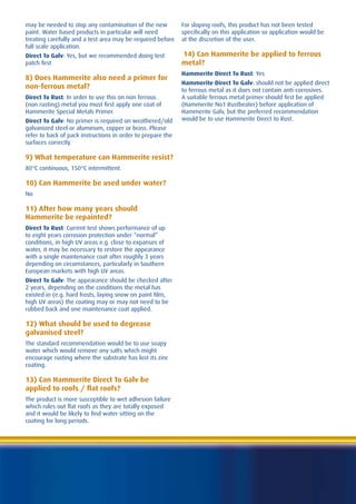 may be needed to stop any contamination of the new           For sloping roofs, this product has not been tested
paint. Water based products in particular will need          specifically on this application so application would be
treating carefully and a test area may be required before    at the discretion of the user.
full scale application.
Direct To Galv: Yes, but we recommended doing test           14) Can Hammerite be applied to ferrous
patch first                                                  metal?
                                                             Hammerite Direct To Rust: Yes
8) Does Hammerite also need a primer for
                                                             Hammerite Direct To Galv: should not be applied direct
non-ferrous metal?                                           to ferrous metal as it does not contain anti-corrosives.
Direct To Rust: In order to use this on non ferrous          A suitable ferrous metal primer should first be applied
(non rusting) metal you must first apply one coat of         (Hammerite No1 Rustbeater) before application of
Hammerite Special Metals Primer.                             Hammerite Galv, but the preferred recommendation
Direct To Galv: No primer is required on weathered/old       would be to use Hammerite Direct to Rust.
galvanized steel or aluminum, copper or brass. Please
refer to back of pack instructions in order to prepare the
surfaces correctly.

9) What temperature can Hammerite resist?
80°C continuous, 150°C intermittent.

10) Can Hammerite be used under water?
No

11) After how many years should
Hammerite be repainted?
Direct To Rust: Current test shows performance of up
to eight years corrosion protection under “normal”
conditions, in high UV areas e.g. close to expanses of
water, it may be necessary to restore the appearance
with a single maintenance coat after roughly 3 years
depending on circumstances, particularly in Southern
European markets with high UV areas.
Direct To Galv: The appearance should be checked after
2 years, depending on the conditions the metal has
existed in (e.g. hard frosts, laying snow on paint film,
high UV areas) the coating may or may not need to be
rubbed back and one maintenance coat applied.

12) What should be used to degrease
galvanised steel?
The standard recommendation would be to use soapy
water which would remove any salts which might
encourage rusting where the substrate has lost its zinc
coating.

13) Can Hammerite Direct To Galv be
applied to roofs / flat roofs?
The product is more susceptible to wet adhesion failure
which rules out flat roofs as they are totally exposed
and it would be likely to find water sitting on the
coating for long periods.
 