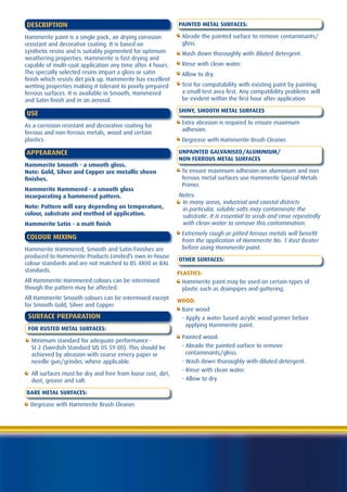 DESCRIPTION                                                  PAINTED METAL SURFACES:

Hammerite paint is a single pack, air drying corrosion        Abrade the painted surface to remove contaminants/
resistant and decorative coating. It is based on              gloss.
synthetic resins and is suitably pigmented for optimum        Wash down thoroughly with diluted detergent.
weathering properties. Hammerite is fast drying and
capable of multi-coat application any time after 4 hours.     Rinse with clean water.
The specially selected resins impart a gloss or satin         Allow to dry.
finish which resists dirt pick up. Hammerite has excellent
wetting properties making it tolerant to poorly prepared      Test for compatability with existing paint by painting
ferrous surfaces. It is available in Smooth, Hammered         a small test area first. Any compatibility problems will
and Satin finish and in an aerosol.                           be evident within the first hour after application.

                                                             SHINY, SMOOTH METAL SURFACES
USE
                                                              Extra abrasion is required to ensure maximum
As a corrosion resistant and decorative coating for
                                                              adhesion.
ferrous and non-ferrous metals, wood and certain
plastics.                                                     Degrease with Hammerite Brush Cleaner.

APPEARANCE                                                   UNPAINTED GALVANISED/ALUMINIUM/
                                                             NON FERROUS METAL SURFACES
Hammerite Smooth - a smooth gloss.
Note: Gold, Silver and Copper are metallic sheen              To ensure maximum adhesion on aluminium and non
finishes.                                                     ferrous metal surfaces use Hammerite Special Metals
                                                              Primer.
Hammerite Hammered - a smooth gloss
incorporating a hammered pattern.                            Notes:
                                                              In many areas, industrial and coastal districts
Note: Pattern will vary depending on temperature,             in particular, soluble salts may contaminate the
colour, substrate and method of application.                  substrate. It is essential to scrub and rinse repeatedly
Hammerite Satin - a matt finish                               with clean water to remove this contamination.
                                                              Extremely rough or pitted ferrous metals will benefit
COLOUR MIXING                                                 from the application of Hammerite No. 1 Rust Beater
Hammerite Hammered, Smooth and Satin Finishes are             before using Hammerite paint.
produced to Hammerite Products Limited’s own in-house
                                                             OTHER SURFACES:
colour standards and are not matched to BS 4800 or RAL
standards.                                                   PLASTICS:
All Hammerite Hammered colours can be intermixed               Hammerite paint may be used on certain types of
though the pattern may be affected.                            plastic such as drainpipes and guttering.
All Hammerite Smooth colours can be intermixed except        WOOD:
for Smooth Gold, Silver and Copper.
                                                              Bare wood
 SURFACE PREPARATION                                          - Apply a water based acrylic wood primer before
                                                                applying Hammerite paint.
 FOR RUSTED METAL SURFACES:
                                                              Painted wood:
  Minimum standard for adequate performance -
  St 2 (Swedish Standard SIS 05 59 00). This should be        - Abrade the painted surface to remove
  achieved by abrasion with coarse emery paper or               contaminants/gloss.
  needle gun/grinder, where applicable.                       - Wash down thoroughly with diluted detergent.
                                                              - Rinse with clean water.
  All surfaces must be dry and free from loose rust, dirt,
  dust, grease and salt.                                      - Allow to dry.

BARE METAL SURFACES:

  Degrease with Hammerite Brush Cleaner.
 