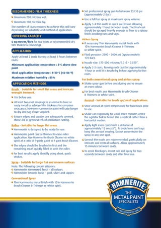 RECOMMENDED FILM THICKNESS                                      Set professional spray gun to between 25/35 psi
                                                                (approximately 2 Bar).
  Minimum 200 microns wet.
                                                                Use a full fan spray at maximum spray volume.
  Minimum 100 microns dry.
                                                                Apply 3-4 thin coats in quick succession allowing
The number of coats required to achieve this will vary          approximately 1 hour between coats. The final coat
depending on substrate and method of application.               should be sprayed heavily enough to flow to a glossy
                                                                finish avoiding runs and sags.
COVERING CAPACITY
                                                               Airless Spray
5 sq metres/litre for two coats at recommended dry
                                                                 If necessary Thin Hammerite metal finish with
film thickness (brushing).
                                                                 15% Hammerite Brush Cleaner & Thinners
APPLICATION                                                      or white spirit.
                                                                Fluid pressure: 2500 - 3000 psi (approximately
Apply at least 2 coats leaving at least 4 hours between         170 Bar).
coats.
                                                                Nozzle size: 375-500 microns/0.015 - 0.020”.
Minimum application temperature : 3°C above dew
point                                                           Apply 2-3 coats, leaving each coat for approximately
                                                                1 hour or until it is touch dry before applying further
Ideal application temperature : 8-30°C (46-86°F)                coats.
Maximum relative humidity : 85%
                                                               For both conventional spray and airless spray:
APPLICATION METHODS                                              Shake spray gun before and during use to ensure
                                                                 an even colour.
Brush - Suitable for small flat areas and intricate
wrought ironwork.                                               For best results use Hammerite Brush Cleaner
                                                                & Thinners or white spirit.
  Stir before use.
                                                                Aerosol - Suitable for touch up/small applications.
  At least two coat coverage is essential to bare or
  rusty metal to achieve film thickness for corrosion           Store aerosol at room temperature for two hours prior
  resistance, however Hammerite paint will take longer          to use.
  to dry and sag if over applied.
                                                                Shake can vigorously for a full three minutes AFTER
  Ensure edges and corners are adequately covered,              the agitator ball is heard. Use a vertical rather than a
  these are at greatest risk of premature rusting.              horizontal motion.
Roller - Suitable for larger flat areas.                        Apply light even coats from a distance of
 Hammerite is designed to be ready for use.                     approximately 15 cms (6”). To avoid runs and sags
                                                                keep the aerosol moving. Do not concentrate the
 Hammerite paint can be thinned to ease roller                  spray in any one spot.
 application. Use Hammerite Brush Cleaner or white
 spirit at a ratio of 9 parts paint to 1 part Brush Cleaner.    Several thin coats are recommended, particularly on
                                                                intricate and vertical surfaces. Allow approximately
 The edges should be brushed in first and the                   15 minutes between coats.
 remaining area’s quickly filled in with the roller.
                                                                To avoid blockages, invert can and spray for two
 For best results apply liberally using short, quick            seconds between coats and after final use.
 strokes.

Spray - Suitable for large flat and uneven surfaces
Note: The following contain silicones:
  Hammerite Hammered finish - all colours
  Hammerite Smooth finish – gold, silver and copper.

Conventional Spray
  Thin Hammerite metal finish with 15% Hammerite
  Brush Cleaner & Thinners or white spirit.

                                                                                                       THE
                                                                                          METAL PAINT
                                                                                              SPECIALISTS

                                                                                              LO N
                                                                                                   G LA               A RE
                                                                                                        STING METAL C
 