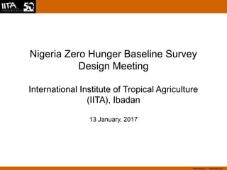 www.iita.org I www.cgiar.org
Nigeria Zero Hunger Baseline Survey
Design Meeting
International Institute of Tropical Agriculture
(IITA), Ibadan
13 January, 2017
 