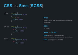 .users {
background: #fff;
}
.users h3 {
color: #000;
}
CSS
Sass .users
background: #fff;
h3
color: #000;
SCSS .users {
background: #fff;
h3 {
color: #000;
}
}
codeismoreDRY,muchshorterandeasier
tomaintain
Pros
nocons:)
Cons
Sasshasmoreconcisesyntax
(doesn’trequirecurlybrackets,semicolons)
SCSSiscompatiblewithCSS
SassvsSCSS
CSSvsSass(SCSS)
 