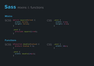 Mixins
@mixin square($size) {
width: $size;
height: $size;
}
.post {
@include square(1rem);
}}
SCSS .post {
width: 1rem;
height: 1rem;
}
CSS
Functions
@function double($value) {
@return $value * 2;
}
.post {
width: double(14px);
}
SCSS .post {
width: 28px;
}
CSS
Sassmixins&functions
 