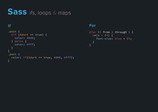 For
@for $i from 3 through 1 {
h#{4 - $i} {
font-size: 2rem * $i;
}
}
If
.post {
@if ($dark == true) {
color: #000;
} @else {
color: #fff;
}
}}
.post {
color: if($dark == true, #000, #fff);
}
Sassifs,loops&maps
 