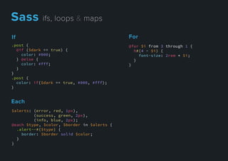 Each
$alerts: (error, red, 1px),
(success, green, 2px),
(info, blue, 2px);
@each $type, $color, $border in $alerts {
.alert--#{$type} {
border: $border solid $color;
}}
}
For
@for $i from 3 through 1 {
h#{4 - $i} {
font-size: 2rem * $i;
}
}
If
.post {
@if ($dark == true) {
color: #000;
} @else {
color: #fff;
}
}}
.post {
color: if($dark == true, #000, #fff);
}
Sassifs,loops&maps
 