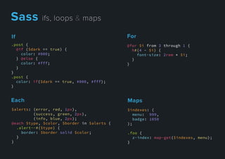 Each
$alerts: (error, red, 1px),
(success, green, 2px),
(info, blue, 2px);
@each $type, $color, $border in $alerts {
.alert--#{$type} {
border: $border solid $color;
}}
}
Maps
$indexes: (
menu: 999,
badge: 1050
);
.foo {
z-index: map-get($indexes, menu);
}}
For
@for $i from 3 through 1 {
h#{4 - $i} {
font-size: 2rem * $i;
}
}
If
.post {
@if ($dark == true) {
color: #000;
} @else {
color: #fff;
}
}}
.post {
color: if($dark == true, #000, #fff);
}
Sassifs,loops&maps
 