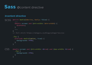 @contentdirective
@mixin media($device, $only: false) {
...
@media screen and (min-width: $min-width) {
@content;
}
...
}}
// full mixin https://netguru.co/blog/categories/css
.foo {
@include media(tablet, true) {
background: #f00;
}
}
SCSS
@media screen and (min-width: 48rem) and (max-width: 62rem) {
.foo {
background: #f00;
}
}
CSS
Sass@contentdirective
 