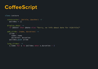 class Lecture
constructor: (@title, @author) ->
@slides = []
display_date: ->
if @date? then @date else "Sorry, no info about date for #{@title}"
add_slide: (name, duration) ->
slide =
name: name
duration: duration
@slides.push slide
long_slides: ->
s.name for s in @slides when s.duration > 3
CoﬀeeScript
 