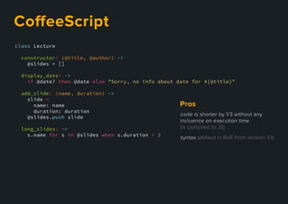 class Lecture
constructor: (@title, @author) ->
@slides = []
display_date: ->
if @date? then @date else "Sorry, no info about date for #{@title}"
add_slide: (name, duration) ->
slide =
name: name
duration: duration
@slides.push slide
long_slides: ->
s.name for s in @slides when s.duration > 3
CoﬀeeScript
codeisshorterby1/3withoutany
incluenceonexecutiontime
(iscompiledtoJS)
syntax(defaultinRoRfromversion3.1)
Pros
 