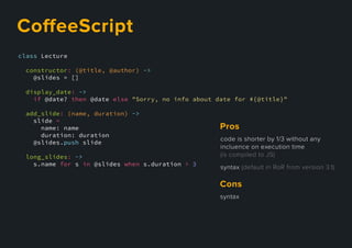 class Lecture
constructor: (@title, @author) ->
@slides = []
display_date: ->
if @date? then @date else "Sorry, no info about date for #{@title}"
add_slide: (name, duration) ->
slide =
name: name
duration: duration
@slides.push slide
long_slides: ->
s.name for s in @slides when s.duration > 3
CoﬀeeScript
codeisshorterby1/3withoutany
incluenceonexecutiontime
(iscompiledtoJS)
syntax(defaultinRoRfromversion3.1)
Pros
syntax
Cons
 