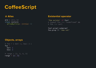 CoﬀeeScript
'foo exists' if foo?
# typeof foo !== "undefined" &&
# foo !== null
foo?.prop?.subprop?
foo.prop ?= 'new val'
Existentialoperator
@id # this.id
class Lecture
@findByTitle: (title) ->
...
@Alias
# foo = { bar: 1, baz: 2 }
foo =
bar: 1
baz: 2
# range = [2, 3, 4, 5]
range = [2..5]
Objects,arrays
 