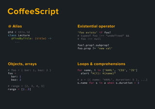 CoﬀeeScript
'foo exists' if foo?
# typeof foo !== "undefined" &&
# foo !== null
foo?.prop?.subprop?
foo.prop ?= 'new val'
Existentialoperator
@id # this.id
class Lecture
@findByTitle: (title) ->
...
@Alias
# foo = { bar: 1, baz: 2 }
foo =
bar: 1
baz: 2
# range = [2, 3, 4, 5]
range = [2..5]
Objects,arrays
for name, i in ['HAML', 'CSS', 'JS']
alert "#{i}: #{name}"
# a = [{ name: 'HAML', duration: 5 }, ...]
s.name for s in a when s.duration > 3
Loops&comprehensions
 