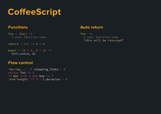 CoﬀeeScript
foo = (bar) ->
# your function body
square = (x) -> x * x
power = (a = 1, b = 2) ->
Math.pow(a, b)
Functions
'boring...' if sleeping_folks > 2
unless foo is 1
if bar isnt 2 and baz is 7
'mid-length' if 3 < l.duration < 5
Flowcontrol
foo: ->
# your function body
"this will be returned"
Autoreturn
 