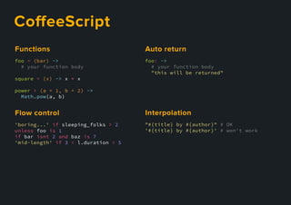 CoﬀeeScript
foo = (bar) ->
# your function body
square = (x) -> x * x
power = (a = 1, b = 2) ->
Math.pow(a, b)
Functions
'boring...' if sleeping_folks > 2
unless foo is 1
if bar isnt 2 and baz is 7
'mid-length' if 3 < l.duration < 5
Flowcontrol
foo: ->
# your function body
"this will be returned"
Autoreturn
"#{title} by #{author}" # OK
'#{title} by #{author}' # won't work
Interpolation
 