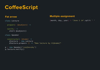 CoﬀeeScript
class Lecture
prepare: (@subject) ->
notify: ->
alert @subject()
class Speaker
constructor: (@name) ->
@lecture = new Lecture
@lecture.prepare () => "New lecture by #{@name}"
p = new Speaker('czajkovsky')
p.lecture.notify()
Fatarrow
[month, day, year] = 'June 2 14'.split ' '
Multipleassignment
 