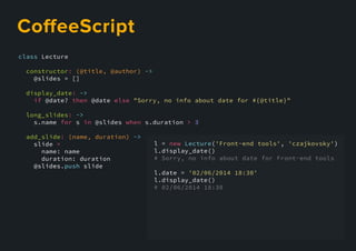 class Lecture
constructor: (@title, @author) ->
@slides = []
display_date: ->
if @date? then @date else "Sorry, no info about date for #{@title}"
long_slides: ->
s.name for s in @slides when s.duration > 3
add_slide: (name, duration) ->
slide =
name: name
duration: duration
@slides.@slides.push slide
l = new Lecture('Front-end tools', 'czajkovsky')
l.display_date()
# Sorry, no info about date for Front-end tools
l.date = '02/06/2014 18:30'
l.display_date()
# 02/06/2014 18:30
CoﬀeeScript
 