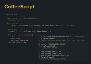 class Lecture
constructor: (@title, @author) ->
@slides = []
display_date: ->
if @date? then @date else "Sorry, no info about date for #{@title}"
long_slides: ->
s.name for s in @slides when s.duration > 3
add_slide: (name, duration) ->
slide =
name: name
duration: duration
@slides.@slides.push slide
l = new Lecture('Front-end tools', 'czajkovsky')
l.display_date()
# Sorry, no info about date for Front-end tools
l.date = '02/06/2014 18:30'
l.display_date()
# 02/06/2014 18:30
l.add_slide(l.add_slide('HAML', 2)
l.add_slide('Sass', 5)
l.add_slide('CoffeeScript', 4)
l.long_slides()
# ["Sass", "CoffeeScript"]
CoﬀeeScript
 