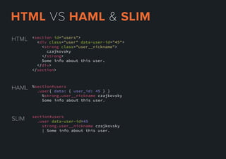 <section id="users">
<div class="user" data-user-id="45">
<strong class="user__nickname">
czajkovsky
</strong>
Some info about this user.
</</div>
</section>
HTML
SLIM section#users
.user data-user-id=45
strong.user__nickname czajkovsky
| Some info about this user.
HAML %section#users
.user{ data: { user_id: 45 } }
%strong.user__nickname czajkovsky
Some info about this user.
HTMLVSHAML&SLIM
 