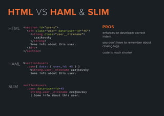 <section id="users">
<div class="user" data-user-id="45">
<strong class="user__nickname">
czajkovsky
</strong>
Some info about this user.
</</div>
</section>
HTML
SLIM section#users
.user data-user-id=45
strong.user__nickname czajkovsky
| Some info about this user.
HAML %section#users
.user{ data: { user_id: 45 } }
%strong.user__nickname czajkovsky
Some info about this user.
enforcesondevelopercorrect
indent
youdon’thavetorememberabout
closingtags
codeismuchshorter
PROS
HTMLVSHAML&SLIM
 