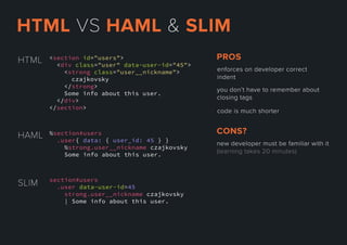 <section id="users">
<div class="user" data-user-id="45">
<strong class="user__nickname">
czajkovsky
</strong>
Some info about this user.
</</div>
</section>
HTML
SLIM section#users
.user data-user-id=45
strong.user__nickname czajkovsky
| Some info about this user.
HAML %section#users
.user{ data: { user_id: 45 } }
%strong.user__nickname czajkovsky
Some info about this user.
enforcesondevelopercorrect
indent
youdon’thavetorememberabout
closingtags
codeismuchshorter
PROS
newdevelopermustbefamiliarwithit
(learningtakes20minutes)
CONS?
HTMLVSHAML&SLIM
 