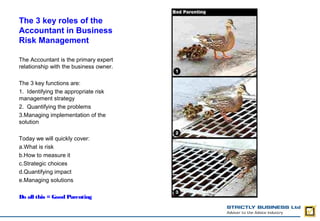 The 3 key roles of the
Accountant in Business
Risk Management

The Accountant is the primary expert
relationship with the business owner.

The 3 key functions are:
1. Identifying the appropriate risk
management strategy
2. Quantifying the problems
3.Managing implementation of the
solution

Today we will quickly cover:
a.What is risk
b.How to measure it
c.Strategic choices
d.Quantifying impact
e.Managing solutions

Do all this = Good Parenting
 