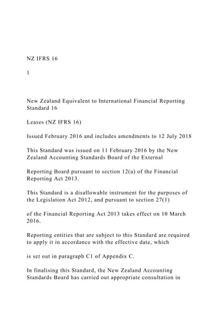 NZ IFRS 16
1
New Zealand Equivalent to International Financial Reporting
Standard 16
Leases (NZ IFRS 16)
Issued February 2016 and includes amendments to 12 July 2018
This Standard was issued on 11 February 2016 by the New
Zealand Accounting Standards Board of the External
Reporting Board pursuant to section 12(a) of the Financial
Reporting Act 2013.
This Standard is a disallowable instrument for the purposes of
the Legislation Act 2012, and pursuant to section 27(1)
of the Financial Reporting Act 2013 takes effect on 10 March
2016.
Reporting entities that are subject to this Standard are required
to apply it in accordance with the effective date, which
is set out in paragraph C1 of Appendix C.
In finalising this Standard, the New Zealand Accounting
Standards Board has carried out appropriate consultation in
 