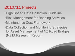2010/11 Projects
•High Speed Data Collection Guideline
•Risk Management for Roading Activities
•Maintenance Cost Framework
•Data Collection and Monitoring Strategies
 for Asset Management of NZ Road Bridges
 (NZTA Research Report)
 