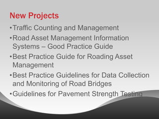 New Projects
•Traffic Counting and Management
•Road Asset Management Information
 Systems – Good Practice Guide
•Best Practice Guide for Roading Asset
 Management
•Best Practice Guidelines for Data Collection
 and Monitoring of Road Bridges
•Guidelines for Pavement Strength Testing
 